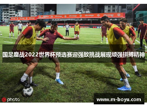 国足鏖战2022世界杯预选赛迎强敌挑战展现顽强拼搏精神