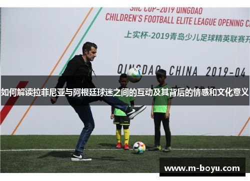 如何解读拉菲尼亚与阿根廷球迷之间的互动及其背后的情感和文化意义