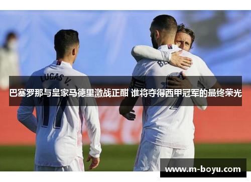 巴塞罗那与皇家马德里激战正酣 谁将夺得西甲冠军的最终荣光