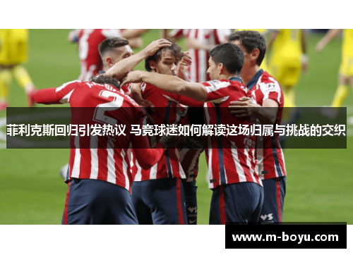 菲利克斯回归引发热议 马竞球迷如何解读这场归属与挑战的交织