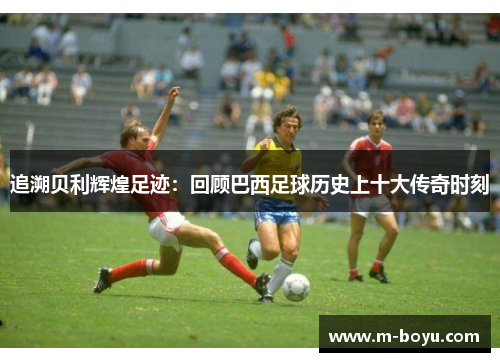 追溯贝利辉煌足迹：回顾巴西足球历史上十大传奇时刻