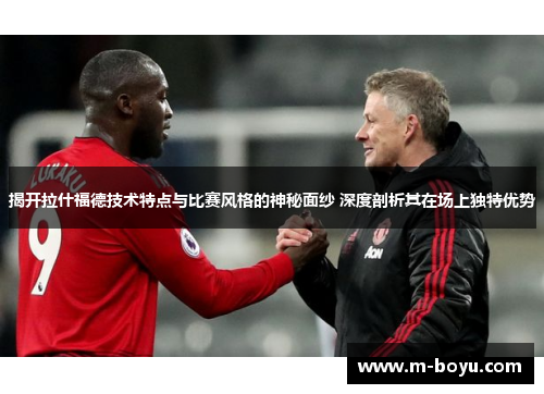 揭开拉什福德技术特点与比赛风格的神秘面纱 深度剖析其在场上独特优势